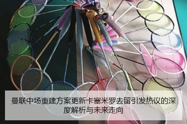 曼联中场重建方案更新卡塞米罗去留引发热议的深度解析与未来走向