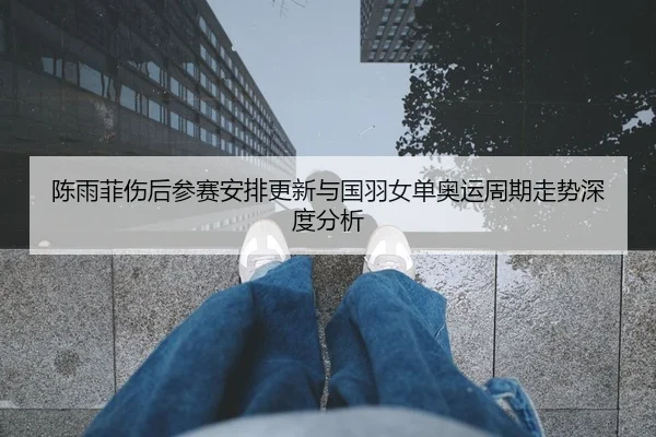 陈雨菲伤后参赛安排更新与国羽女单奥运周期走势深度分析